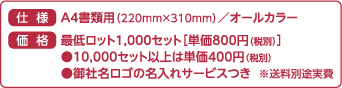 仕様 A4書類用（220mm×310ｍｍ）／オールカラー　価格 最低ロット1,000セット［単価800円（税別）］●10,000セット以上は単価400円（税別）●御社名ロゴの名入れサービスつき